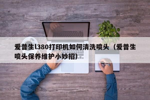 爱普生打印机喷头堵塞怎么办？清洗喷头的完整指南及故障排除